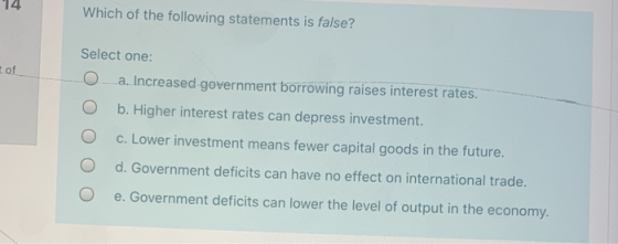14 Which of the following statements is false? of Select one: a. Increased government borrowing raises interest rates. b. Hig