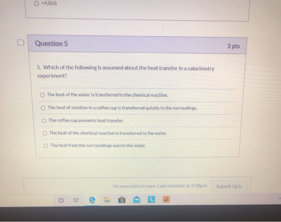 +4,856 Question 5 2 pts 5. Which of the following is assumed about the heat transfer in a calorimetry experiment? The heat of