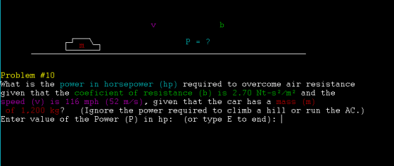 Problem #10 What is the power in horsepower (hp) required to overcome air resistance given that the coeficient of resistance (b) is 2.70 Nt-s2/m2 and the speed (v) is 116 mph (52 m/s), given that the car has a mass (m) of 1,200 k g? Ignore the power required to climb a the AC.) hill Enter value of the Power (P) in hp: (or type E to end): I or run