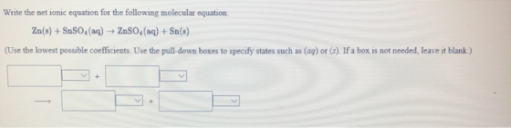 Write the net ionic equation for the following molecular equation. Zn(s) + SnSO4(aq) + ZnSO4(aq) + Sn(s) (Use the lowest poss