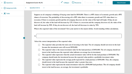 Questions Assignment Score: 48.3% Collapse Resources Hint Check Answer > ? Assignment lnfo Question 8 of 12 > Tools Suppose an oil company is thinking of buying some land for $950,000. There is a 60% chance of economic growth and a 40% chance of recession. The probability of discovering oil is 48% when there is economic growth and 34% when there is a recession. If there is cconomic growth and the oil company discovers oil, the value of the land will triplc. If they do not discover oil, the value of the land will decrease by 12%. If there is a recession and the company discovers oil, the value of the land will increase by 50%. If they do not discover oil, the land will decrease in value by 70%. What is the expected valuc of the investment? Give your answer to the ncarest dollar. Avoid rounding within calculations. Select the correct interpretation of the expected value O O O O O The expected value provides the total cost of investing in the land. The oil company should not invest in the land bccausc thc investment costs will cxcccd $950,000. The expected value is the mean investment value for the land purchase of $950,000. The oil company should not invest in thc land because the expected valuc indicates an average loss in investment. The expected value represents what the actual investment value will be for this land purchase of $950,000. The company should make the investment because the expected value predicts a profitable investment value. The expected value represents the average profit expected for a land purchase of $950,000. Thus, the company should invest in the land because the expected value is greater than zero. The expected value represents the mean investment valuc for a $950,000 land purchase. The oil company should invest in the land because, on average, the investment is profitable.