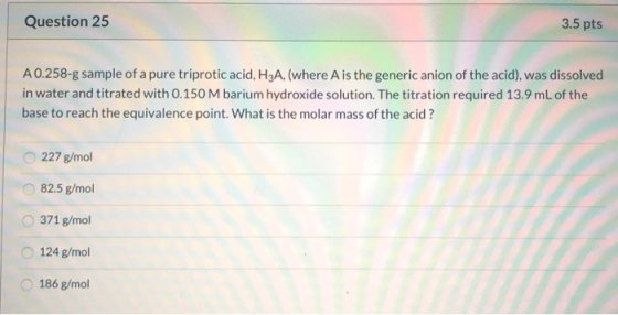 Question 25 3.5 pts A 0.258-g sample of a pure triprotic acid, H3A, (where A is the generic anion of the acid), was dissolved