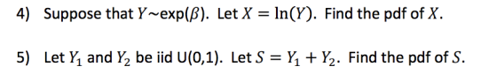 4) Suppose that Y~exp(8). Let X = ln(Y). Find the pdf of X. 5) Let Y and Y2 be iid U(0,1). Let S YY2. Find the pdf of S.