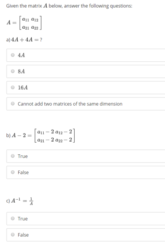 Given the matrix A below, answer the following questions: A _ | a11 a12 a21 a22 O 4A 8A O 16A O Cannot add two matrices of the same dimension b)A 2a11 2 a12-21 La21-2 a22 2 O True O False C)A-11 O True O False