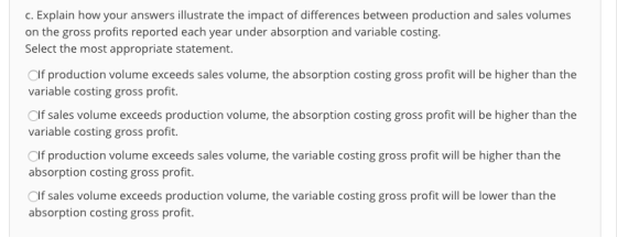 . Explain how your answers illustrate the impact of differences between production and sales volumes on the gross profits reported each year under absorption and variable costing. Select the most appropriate statement. Olf production volume exceeds sales volume, the absorption costing gross profit will be higher than the variable costing gross profit. Olf sales volume exceeds production volume, the absorption costing gross profit will be higher than the variable costing gross profit. Olf production volume exceeds sales volume, the variable costing gross profit will be higher than the absorption costing gross profit. Olf sales volume exceeds production volume, the variable costing gross profit will be lower than the absorption costing gross profit.