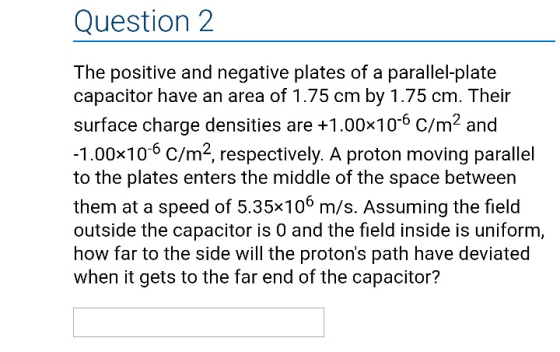 Question2 The positive and negative plates of a parallel-plate capacitor have an area of 1.75 cm by 1.75 cm. Their surface charge densities are +1.00x106 C/m2 and 1.00x10-6 C/m2, respectively. A proton moving parallel to the plates enters the middle of the space between them at a speed of 5.35x106 m/s. Assuming the field outside the capacitor is 0 and the field inside is uniform, how far to the side will the protons path have deviated when it gets to the far end of the capacitor?