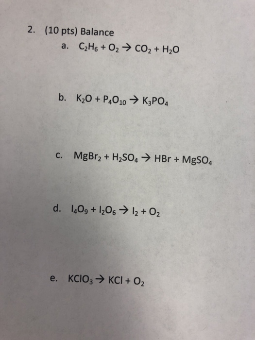 2. (10 pts) Balance a. CzH6 + O2 → CO2 + H20 b. Kż0 + P4010 → K3PO4 c. MgBr2 + H2SO4 → HBr + MgSO4 d. 1,09 + 1206 → 12 + O2 e