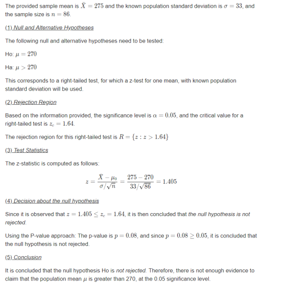 The provided sample mean is X-275 and the known population standard deviation is ơ the sample size is n -86 33, and The following null and alternative hypotheses need to be tested Ho: μ 270 На: > 270 This corresponds to a right-tailed test, for which a z-test for one mean, with known population standard deviation will be used (2) Rejection Region Based on the information provided, the significance level is α 0.05, and the critical value for a right-tailed test is ze1.64 The rejection region for this right-tailed test is R- [z: z>1.64) The z-statistic is computed as follows X-o 275 -270 a/n 33/V86 n-33 R 1.405 (4) Decision about the null hypothesis Since it is observed that z 1.405ze 1.64, it is then concluded that the null hypothesis is not rejected Using the P-value approach: The p-value is p 0.08, and since p 0.0820.05, it is concluded that the null hypothesis is not rejected (5) Conclusion It is concluded that the null hypothesis Ho is not rejected. Therefore, there is not enough evidence to claim that the population mean μ is greater than 270 at the 0.05 significance level