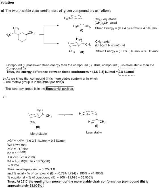 Solutiorn a) The two possible chair conformers of given compound are as follows Нас CH3 equatorial (CH3)2CH- axial CH 3Strain Energy(0+ 4.6) kJ/mol 4.6 kJ/mol CH Нас HaC CH3 - axial (CH3)2CH-equatorial CH3 CH3 (I) Strain Energy (0 + 3.8) kJ/mol3.8 kJ/mol Compound (II) has lower strain energy than the compound (). Thus, compound (II) is more stable than the Compound (I) Thus, the energy difference between these conformers (4.6-3.8) kJ/mol 0.8 kJ/mol: b) As we know that compound (II) is more stable conformer in which - The methyl group is in the axial positionj& - The isopropyl group is in the Equatorial position c) HaC H3C CH CH Less stable More stable AGAH°(4.6-3.8) kJ/mol 0.8 kJ/mol We knwo that AG°RTInKe Ke e-AG/RT) T 273 +25 298K Ke e(-0.8/(8.314 x 103)(298) = 0.724 Thus axial/equatorial = 0.724/1.0 and % axial-% of compound (l) -(0.724/1.724) x 100%-41.995% % equatorial-% of compound (II) 100-41.995-58.005% Thus, At 25°C the equilibrium percent of the more stable chair conformation (compound (II)) is approximately( 58.005%,