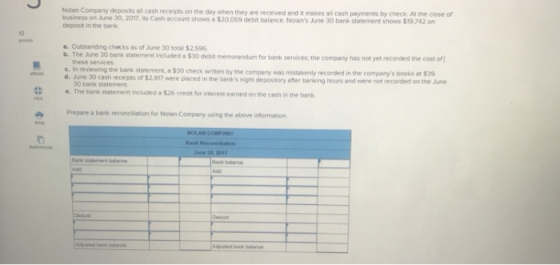 cash receipts on the day when they are received and it makes all cash payments by check At the close of business on June 30, 2017, its Cash account shows a $20,059 debit balance. Nolans June 30 bank statement shows $19,742 on deposit in the bank 10 pors Outstanding checks as of June 30 total $2,595 included a $30 debit memorendum for bank services, the company has not yet recorded the cost of these services In reviewing the bank statement, a $30 check witten by the company was mistakenly recorded in the companys books at $39 d. June 30 cash June co 30 bank statement The bank statement ncuded $230 creat tor inerest carned on the ash nthe bn Prepare a bank reconcilation for Nolan Company using the above information lank renc