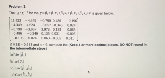 Problem 3: The (X X)-1 for the y-A,+pix, +A,X2+A,Xy+A,x,+ε is given below. 11.423-4.349-0.790 0.486-0.196 -4.349 4.624-3.057-0.346 0.024 -0.790-3.057 3.978 0.135 0.063 0.486-0.346 0.135 0.0310.005 -0.196 0.024 0.063-0.005 0.011 If MSE = 0.513 and n = 9, compute the (Keep 4 or more decimal places, DO NOT round in the intermediate steps) a Var (B) bse(B) d) Cor (A ,A,)