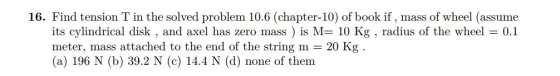 16. Find tension T in the solved problem 10.6 (chapter-10) of book if, mass of wheel (assume its cylindrical disk , and axel has zero mass ) is M= 10 Kg , radius of the wheel = 0.1 meter, mass attached to the end of the string m = 20 Kg . (a) 196 N (b) 39.2 N (c) 14.4 N (d) none of them