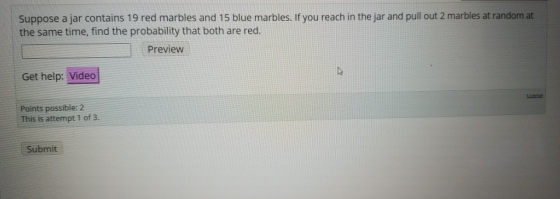 Suppose a jar contains 19 red marbles and 15 blue marbles. If you reach in the jar and pull out 2 marbles at random at the sa