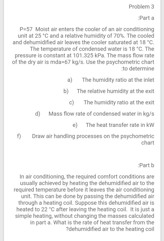Problem 3 Part a P=57 Moist air enters the cooler of an air conditioning unit at 25 °C and a relative humidity of 70%. The co