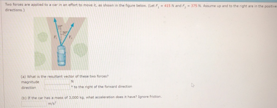 Two forces are applied to a car in an effort to move it, as shown in the figure below. (Let Fi-41S N and 5-375 N. Assume up and to the rent are in the postne directions.) 10° F, (a) What is the resultant vector of these two forces? magnitude direction o to the right of the forward direction (b) If the car has a mass of 3,000 kg, what acceleration does it have? Ignore friction m/s?