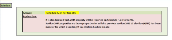 Solution: Answer: Schedule F, on her fom 706. Explanation: It is standardized that, 2044 property will be reported on Schedule F, on form 706. Section 2044 properties are those properties for which a previous section 2056 b7 election (QTIP) has been made or for which a similar gift tax election has been made.