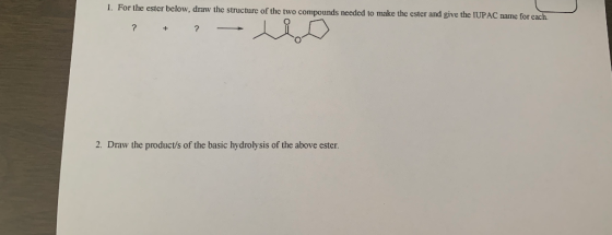 1. For the ester below, draw the structure of the two compounds needed to make the ester and give the IUPAC name for each ? ?