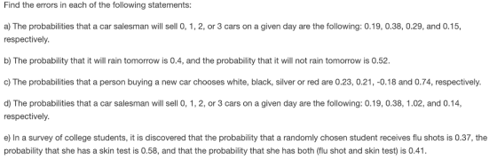 Find the errors in each of the following statements: a) The probabilities that a car salesman will sell 0, 1, 2, or 3 cars on a given day are the following: 0.19, 0.38, 0.29, and 0.15, respectively b) The probability that it will rain tomorrow is 0.4, and the probability that it will not rain tomorrow is 0.52 c) The probabilities that a person buying a new car chooses white, black, silver or red are 0.23, 0.21, -0.18 and 0.74, respectively. d) The probabilities that a car salesman will sell 0, 1, 2, or 3 cars on a given day are the following: 0.19, 0.38, 1.02, and 0.14, respectively e) In a survey of college students, it is discovered that the probability that a randomly chosen student receives flu shots is 0.37, the probability that she has a skin test is 0.58, and that the probability that she has both (flu shot and skin test) is 0.41