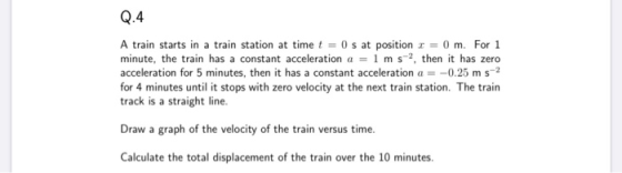 Q.4 A train starts in a train station at time t = 0 s at position r = 0 m. For 1 minute, the train has a constant acceleratio
