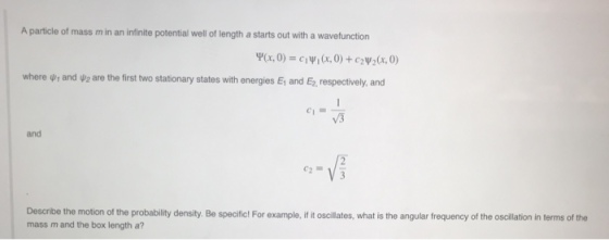 A particle of mass m in an infinite potential well of length a starts out with a wavefunction where 4,1 and ψ2 are the first two stationary states with energies Ei and E. respectively, and and Describe the motion of the probability density. Be specifict For example, if it oscilates, what is the angular frequency of the oscillation in terms of the mass m and the box length a?