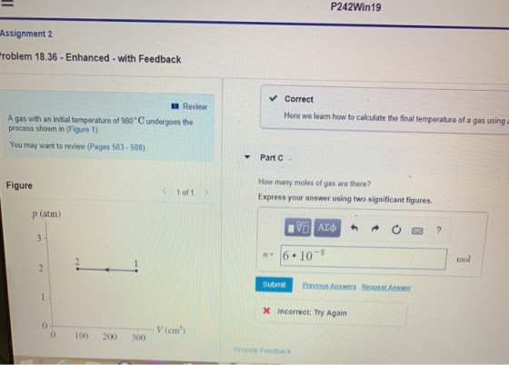 P242Win19 Assignment 2 roblem 18.36- Enhanced- with Feedback Correct Review Here we learn how to calculate the final temperature of a gas using a A gas with an initial temperature of 980 C undergoes the process shown in (Figure 1). You may want to review (Pages 503-508) Part C. How many moles of gas are there? Express your answer using two significant figures Figure 1 of 1 P (atm) 6.10 mol Submit incorrect: Try Again 0 V (cm) 0 100 200 300 Provide Feedback