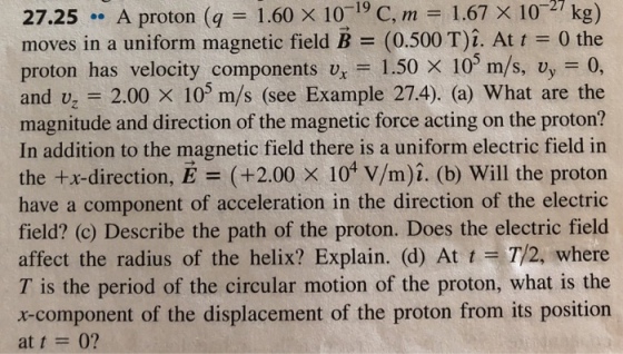 X 107 kg) 27.25 A proton (q 1.60 x 1019 C, m 1.67 moves in a uniform magnetic field B (0.500 T)1. At t = 0 the proton has velocity components ux-1.50 × 105 m/s, vy=0, and vz = 2.00 × 105 m/s (see Example 27.4) (a) what are the magnitude and direction of the magnetic force acting on the proton? In addition to the magnetic field there is a uniform electric field in the +x-direction, E (+2.00 x 104 V/m)t. (b) Will the proton have a component of acceleration in the direction of the electric field? (c) Describe the path of the proton. Does the electric field affect the radius of the helix? Explain. (d) At t T/2, where T is the period of the circular motion of the proton, what is the x-component of the displacement of the proton from its position at t = 0?