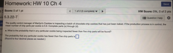Homework: HW 10 Ch 4 Score: 0 of 1 pt 5.3.22-T Save 1 of 2 (0 complete) Hw Score: 0%, 0 of 2 pts Question Help * The quality control manager of Marilyns Cookies is inspecting a batch of chocolate-chip cookies that has just been baked. If the production process is in control, the mean number of chip parts per cookio is 5.9. Complete parts (a) through (d) a. What is the probability that in any particular cookie being inspected fewer than five chip parts will be found? The probability that any particular cookie has fewer than five chip parts is (Round to four decimal places as needed.)