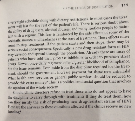111 4/ THE ETHICS OF DISTRIBUTION a very tight schedule along with dietary restrictions. In most cases the treat ment will last for the rest of the patients life. There is serious doubt about the ability of drug users, alcohol abusers, and many rootless people to main- tain such a regime. This fear is reinforced by the side effects of some of the cocktails: nausea and headaches at the start of treatment. These effects cause some to stop treatment. If the patient starts and then stops, there may be serious social consequences. Specifically, a new drug-resistant form of HIV may develop and spread through the population. Already there are cases of patients who have sold their protease inhibitors in order to purchase street drugs. Newer, once-daily regimens offer a greater likelihood of compliance, but the issue remains. Even aside from the discipline required for the treat- ment, should the government increase payment for these new antivirals? What health care services or general public services should be reduced to provide this extra money? This is a political and social question that involves the opinion of the whole society. Should clinic directors refuse to treat those who do not appear to have the discipline to carry through with treatment? If they do treat them, how can they justify the risk of producing new drug-resistant strains of HIV? How are the answers to these questions affected if the clinics receive no new funding?