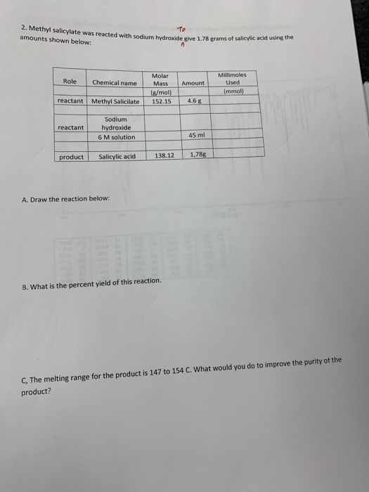 2. Methyl salicylate was reacted with sodium hydroxide amounts shown below: give 1.78 grams of salicylic acid using the Millimoles Used Molar Role Chemical name M Mass Amount (/mol)(mmol) reactant Methyl Salicilate 152.154.6 Sodium reactant hydroxide 6 M solution 45 ml product Salicylic acid 138.121.78g A. Draw the reaction below: B. What is the percent yield of this reaction. C, The melting range for the product is 147 to 154 c. what would you do to improve the purity of the product?
