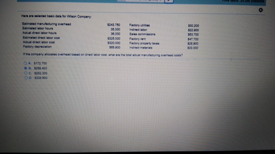 inis Qu2: 20 pl5 possibie Here are selected basic data for Wilson Company Estimated manufacturing overhead Estimated labor hours Actual direct labor hours Estimated direct labor oost Actual direct labor cost Factory depreciation $243.750 Factory utilities $30,200 $22.900 $53,700 $47,700 $28,900 533,000 35,000 Indirect labor 30,000 Sales commissions $325,000 $320,000 Factory rent Factory property taxes 565,800 Indirect materials If the company allocates overhead based on direct labor cost what are the total actual manufacturing overhead costs? OA. 3172,700 ) B. S250400 O c. S282.300 O D. $228,000