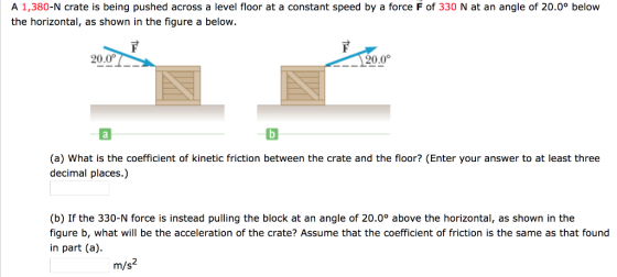 A 1,380-N crate is being pushed across a level floor at a constant speed by a force F of 330 N at an angle of 20.0° below the horizontal, as shown in the figure a below. 20.0 120.0 (a) What is the coefficient of kinetic friction between the crate and the floor? (Enter your answer to at least three decimal places.) (b) If the 330-N force is instead pulling the block at an angle of 20.0° above the horizontal, as shown in the figure b, what will be the acceleration of the crate? Assume that the coefficient of friction is the same as that found in part (a m/s2