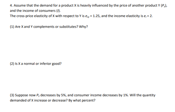 4. Assume that the demand for a product X is heavily influenced by the price of another product Y (Py), and the income of consumers (I). The cross-price elasticity of X with respect to Y is ex 1.25, and the income elasticity is e 2. (1) Are X and Y complements or substitutes? Why? (2) Is X a normal or inferior good? (3) Suppose now Py decreases by 5%, and consumer income decreases by 1%. will the quantity demanded of X increase or decrease? By what percent?