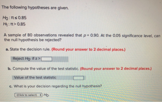 The following hypotheses are given. НО : Ms 0.85 H1 : π > 0.85 A sample of 80 observations revealed that p- 0.90. At the 0.05