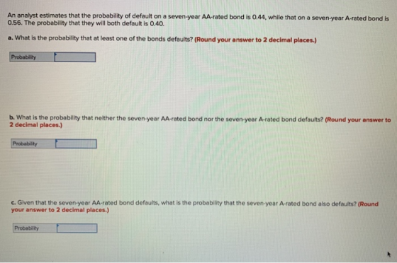 An analyst estimates that the probability of default on a seven-year AA-rated bond is 0.44, while that on a seven-year A-rated bond is 0.56. The probability that they will both default is 0.40. a. What is the probability that at least one of the bonds defaults? (Round your answer to 2 decimal places.) b. What is the probability that neither the seven-year AA-rated bond nor the seven-year A-rated bond defaults? (Round your answer to 2 decimal places.) Probability c. Given that the seven-year AA-rated bond defaults, what is the probability that the seven-year A-rated bond also defaults? (Round your answer to 2 decimal places) Probability