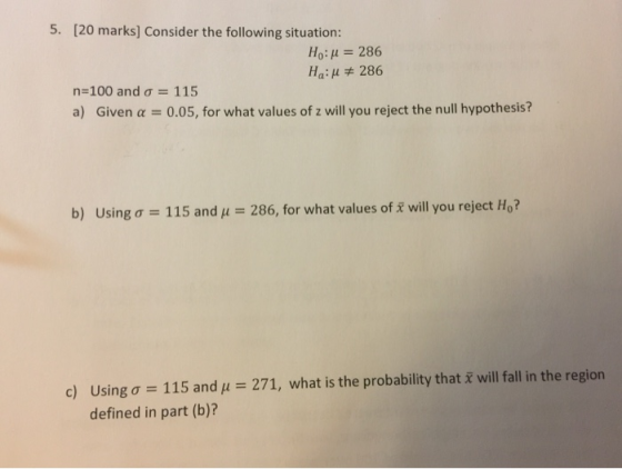 5. [20 marks] Consider the following situation: Ho: 286 Ha: μ 286 n 100 and ơ--1 15 a) Given a 0.05, for what values of z will you reject the null hypothesis? b) using σ 115 and μ- 286, for what values of will you reject Ho? 271, what is the probability that x will fall in the region Using ơ-115 and defined in part (b)? c)