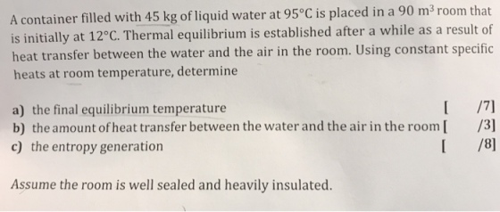 A container filled with 45 kg of liquid water at 95°C is placed in a 90 m3 room that is initially at 12°C. Thermal equilibrium is established after a while as a result of heat transfer between the water and the air in the room. Using constant specific heats at room temperature, determine a) the final equilibrium temperature b) the amount of heat transfer between the water and the air in the room c) the entropy generation /3] I /8] Assume the room is well sealed and heavily insulated.