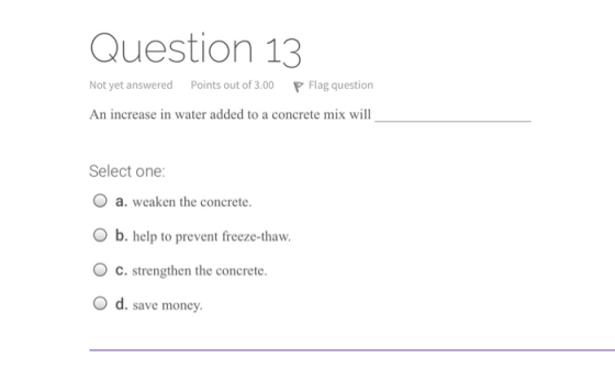 Question 13 Not yet answered Points out of 3.00 P Flag question An increase in water added to a concrete mix will Select one: