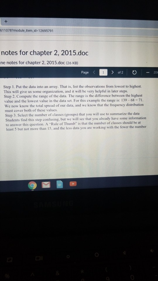 611078?module item id-12695791 notes for chapter 2, 2015.doc ne notes for chapter 2, 2015.doc (26 KB) Page of 2 -ZO Step 1. Put the data into an array. That is, list the observations from lowest to highest. This will give us some organization, and it will be very helpful in later steps. Step 2. Compute the range of the data. The range is the difference between the highest value and the lowest value in the data set. For this example the range is: 139- 68 71. We now know the total spread of our data, and we know that the frequency distribution must cover both of these valucs Step 3. Select the number of classes (groups) that you will use to summarize the data Students find this step confusing, but we will see that you already have some information o answer this question. A Rule of Thumb is that the number of classes should be at least 5 but not more than 15, and the less data you are working with the fewer the number っ b