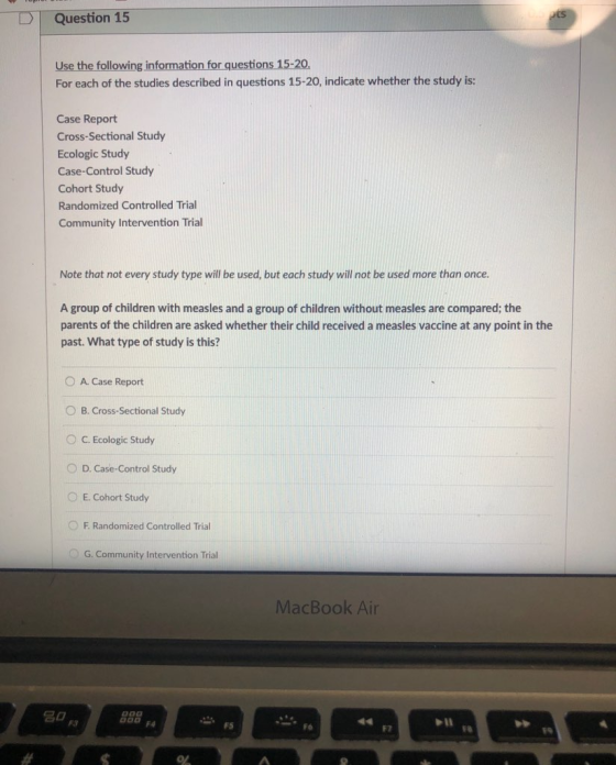 DQuestion 15 Use the following information for questions 15-20 For each of the studies described in questions 15-20, indicate whether the study is: Case Report Cross-Sectional Study Ecologic Study Case-Control Study Cohort Study Randomized Controlled Trial Community Intervention Trial Note that not every study type will be used, but each study will not be used more than once. A group of children with measles and a group of children without measles are compared; the parents of the children are asked whether their child received a measles vaccine at any point in the past. What type of study is this? A. Case Report O B. Cross-Sectional Study ° C. Ecologic Study O D. Case-Control Study E. Cohort Study O Randomized Controlled Trial G. Community Intervention Trial MacBook Air F3 FS Fo F2 F8
