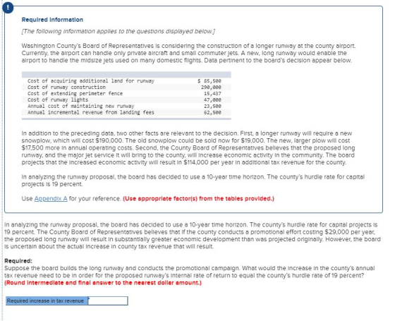 Required Information [The following information apples to the questions displayed below. Washington Countys Board of Representatives Is considering the construction of a longer runway at the county alrport. Currently, the alrport can handle only private alrcraft and small commuter jets. A new, long runway would enable the airport to handle the midsize Jets used on many domestic flights. Data pertinent to the boards decision appear below Cost of acquiring additional land for runway Cost of runway construction Cost of extending perimeter fence Cost of runway lights Annual cost of maintaining new runway Annual incremental revenue from landing fees $85,5ee 29e,e00 15,437 47,800 23,500 62,500 In addition to the preceding data, two other facts are relevant to the decision. First, a longer runway will require a new snowplow, which will cost $190,000. The old snowplow could be sold now for $19,000. The new, larger plow will cost $17,500 more In annual operating costs. Second, the County Board of Representatives belleves that the proposed long runway, and the maJor Jet service It will bring to the county, will Increase economic activity In the community. The board projects that the Increased economic activity will result in $114,000 per year in additional tax revenue for the county In analyzing the runway proposal, the board has decided to use a 10-year time horizon. The countys hurdle rate for capital projects iS 19 percent. Use Appendix A for your reference. (Use appropriate factor(s) from the tables provided.) In analyzing the runway proposal, the board has decided to use a 10-year time horizon. The countys hurdle rate for capltal projects is 19 percent. The County Board of Representatives belleves that if the county conducts a promotional effort costing $29,000 per year, the proposed long runway will result In substantially greater economic development than was projected originally. However, the board is uncertaln about the actual Increase In county tax revenue that will result. Requirec Suppose the board builds the long runway and conducts the promotional campaign. What would the Increase In the countys annual tax revenue need to be In order for the proposed runways Internal rate of return to equal the countys hurdle rate of 19 percent? (Round Intermediate and final answer to the nearest doller amount.) equired increase in tax revenue