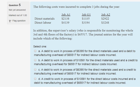 Question Not yet answered Marked out of 1.00 P Flag question The following costs were incurred to complete 3 jobs during the year: Direct materials Direct labour Job Al $2138 $4139 Job Gl S1335 S3194 Job A2 $2922 S3248 In addition, the supervisors salary (who is responsible for monitoring the whole 3rd and 4th floors of the factory) is S65517. The journal entries for the year will include which of the following Select one a. A debit to work in process of $6395 for the direct materials used and a debit to manufacturing overhead of $65517 for indirect labour costs incurred O b. A debit to work in process of $10581 for the direct materials used and a credit to manufacturing overhead for $65517 for indirect labour costs incurred O c. A debit to work in process of $6395 for the direct materials used and a credit to manufacturing overhead of $65517 for indirect labour costs incurred O d. A credit to work in process of $10581 for the direct labour costs incurred and a debit to manufacturing overhead of $65517 for indirect labour costs incurred