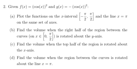 2. Given f(x) = (cos(x))2 and g(x)-(cos(x))2: ππ (a) Plot the functions on the x-interval | and the line x = π on the same set of axes. (b) Find the volume when the right half of the region between the curves (on x є |0, | ) is rotated about the y-axis. (c) Find the volume when the top half of the region is rotated about the r-axis. (d) Find the volume when the region between the curves is rotated about the line x π.