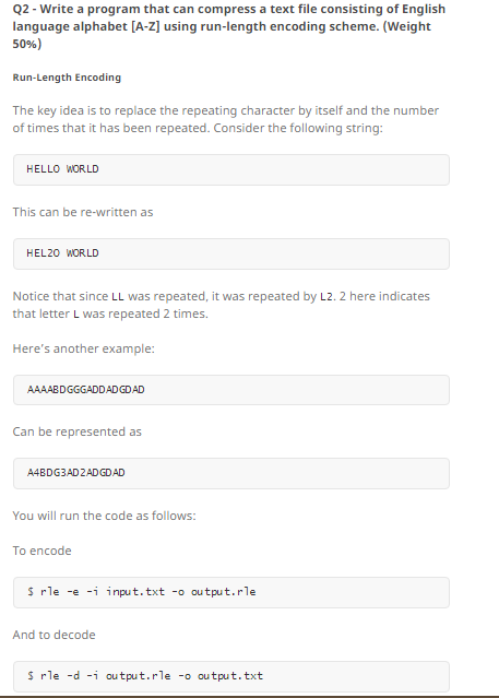 Q2 Write a program that can compress a text file consisting of English language alphabet A-zl using run-length encoding scheme. (Weight 50%) Run-Length Encoding The key idea is to replace the repeating character by itself and the number of times that it has been repeated. Consider the following string HELLO WORLD This can be re-written as HEL20 WORLD Notice that since LL was repeated, it was repeated by L2. 2 here indicates that letter L was repeated 2 times. Heres another example: AAA ABDGGGADDADGDAD Can be represented as AABDG3AD2ADGDAD You will run the code as follows: To encode rle -e -i input.txt -o output. rle And to decode rle -d -i output.rle -o output.txt