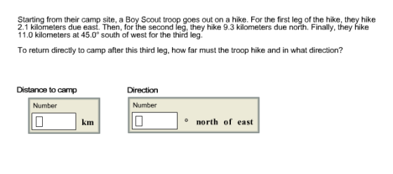Starting from their camp site, a Boy Scout troop goes out on a hike. For the first leg of the hike, they hike 2.1 kilometers due east. Then, for the second leg, they hike 9.3 kilometers due north. Finally, they hike 11.0 kilometers at 45.0° south of west for the third leg. To return directly to camp after this third leg, how far must the troop hike and in what direction? Distance to camp Direction Number Number km north of east