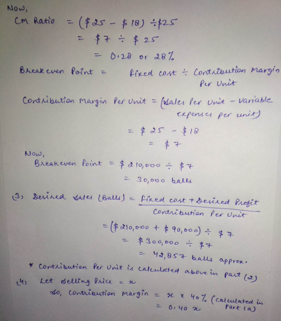 Now, Cm Ratie = ($25 - $18) - $25 I $7 - $25 = 0.20 or 28% Break even Point = Pixed cost contribution margin Per Unit Contrib