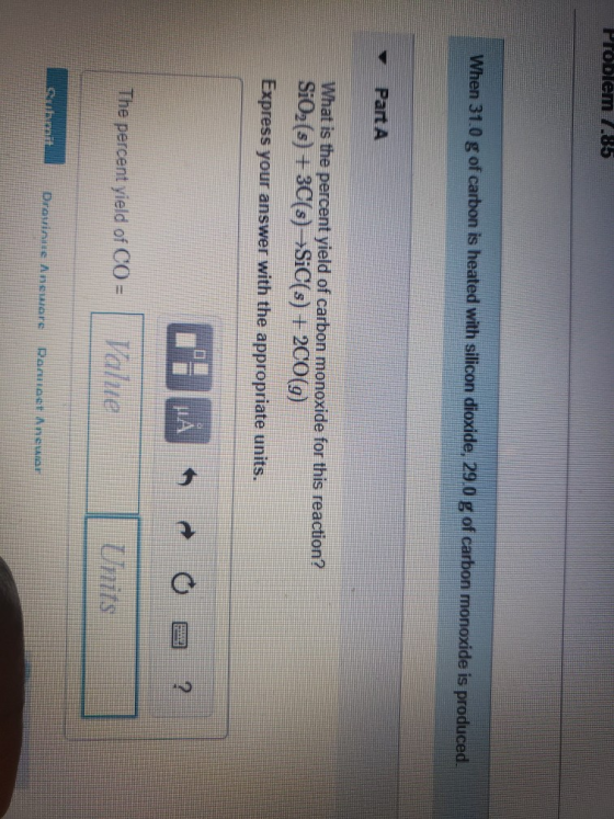 Problem 7.85 When 31.0 g of carbon is heated with silicon dioxide, 29.0 g of carbon monoxide is produced. What is the percent