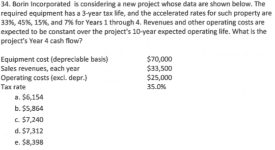 34. Borin Incorporated is considering a new project whose data are shown below. The required equipment has a 3-year tax life,