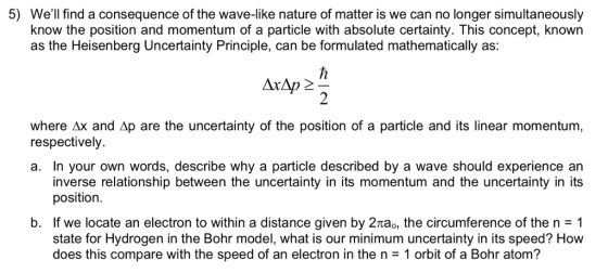 5) Well find a consequence of the wave-like nature of matter is we can no longer simultaneously know the position and momentum of a particle with absolute certainty. This concept, known as the Heisenberg Uncertainty Principle, can be formulated mathematically as: where Δx and Δp are the uncertainty of the position of a particle and its linear momentum, respectively. a. In your own words, describe why a particle described by a wave should experience an inverse relationship between the uncertainty in its momentum and the uncertainty in its position If we locate an electron to within a distance given by 2πao, the circumference of the n = 1 state for Hydrogen in the Bohr model, what is our minimum uncertainty in its speed? How does this compare with the speed of an electron in the n = 1 orbit of a Bohr atom? b.