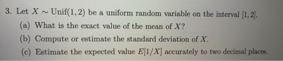 3. Let X ~ Unif(1,2) be a uniform random variable on the interval (1,2). (a) What is the exact value of the mean of X? (b) Co