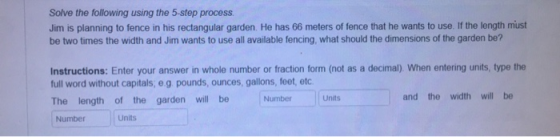 Solve the following using the 5-step process. Jim is planning to fence in his rectangular garden. He has 66 meters of fence t